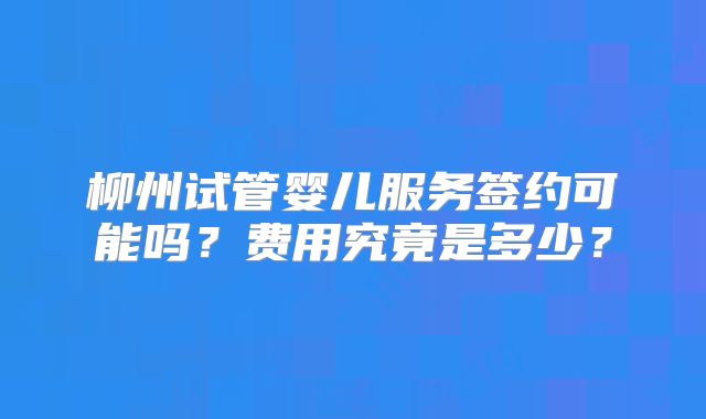 柳州试管婴儿服务签约可能吗？费用究竟是多少？