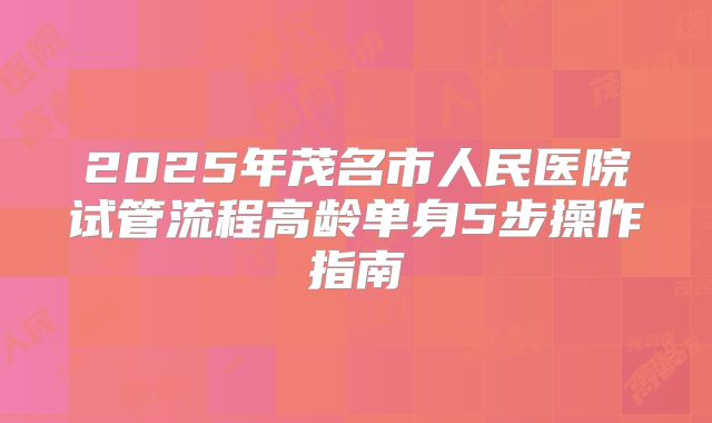 2025年茂名市人民医院试管流程高龄单身5步操作指南
