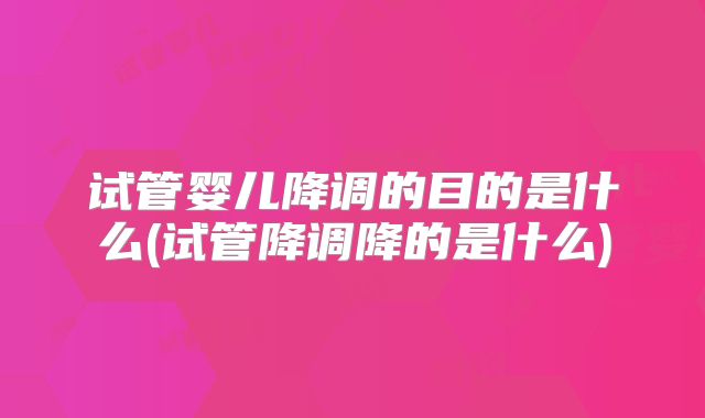 试管婴儿降调的目的是什么(试管降调降的是什么)