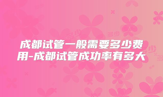 成都试管一般需要多少费用-成都试管成功率有多大