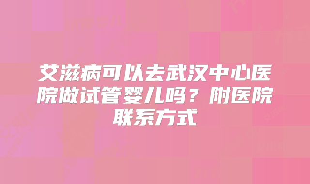 艾滋病可以去武汉中心医院做试管婴儿吗?附医院联系方式