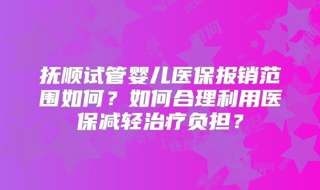 抚顺试管婴儿医保报销范围如何？如何合理利用医保减轻治疗负担？