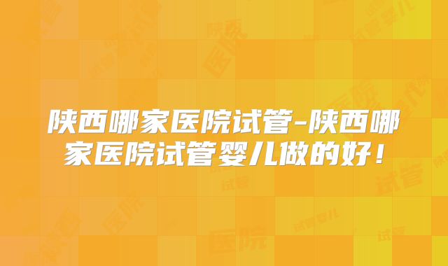 陕西哪家医院试管-陕西哪家医院试管婴儿做的好！