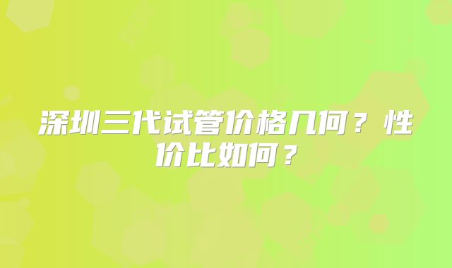 深圳三代试管价格几何？性价比如何？