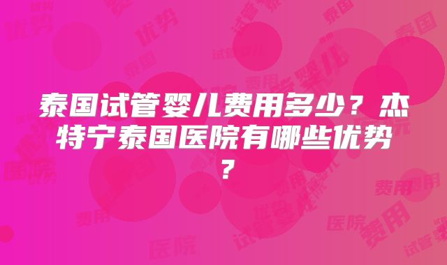 泰国试管婴儿费用多少？杰特宁泰国医院有哪些优势？