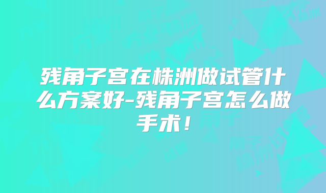 残角子宫在株洲做试管什么方案好-残角子宫怎么做手术！