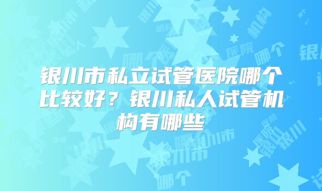 银川市私立试管医院哪个比较好？银川私人试管机构有哪些