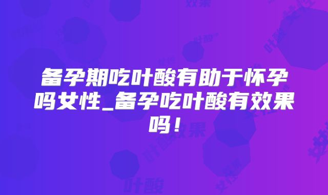 备孕期吃叶酸有助于怀孕吗女性_备孕吃叶酸有效果吗！