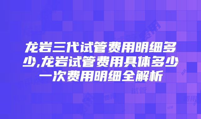 龙岩三代试管费用明细多少,龙岩试管费用具体多少一次费用明细全解析