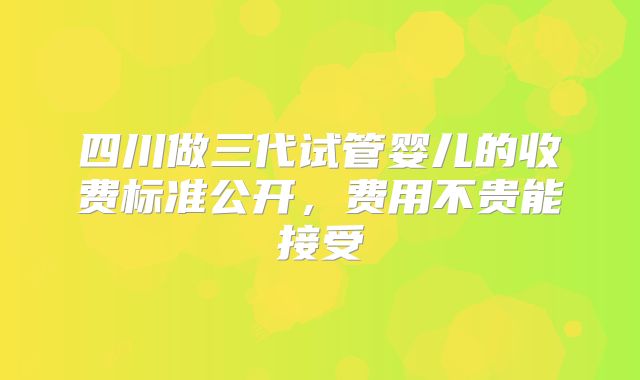 四川做三代试管婴儿的收费标准公开，费用不贵能接受
