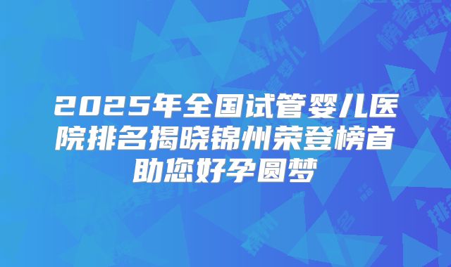 2025年全国试管婴儿医院排名揭晓锦州荣登榜首助您好孕圆梦
