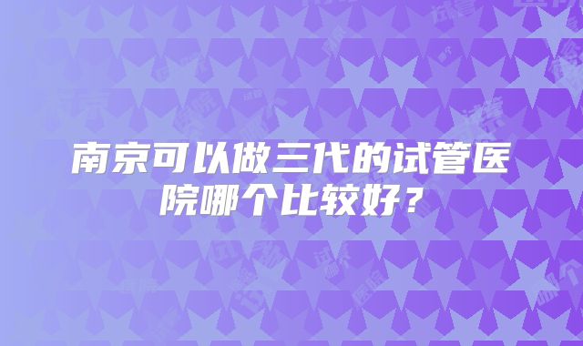 南京可以做三代的试管医院哪个比较好?