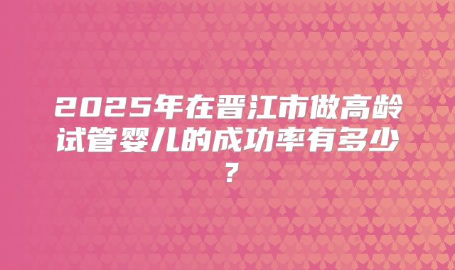 2025年在晋江市做高龄试管婴儿的成功率有多少？
