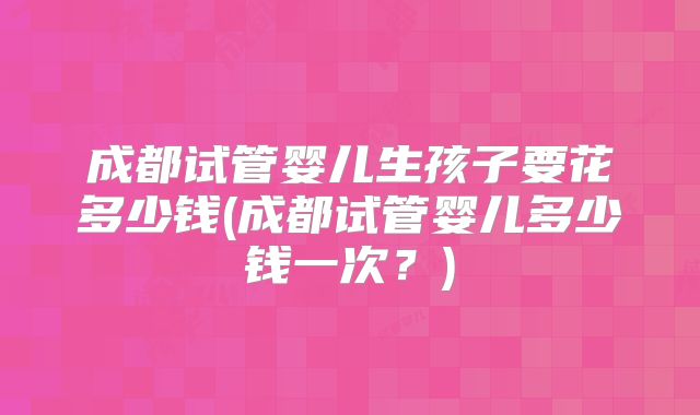 成都试管婴儿生孩子要花多少钱(成都试管婴儿多少钱一次？)