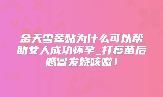 金天雪莲贴为什么可以帮助女人成功怀孕_打疫苗后感冒发烧咳嗽！