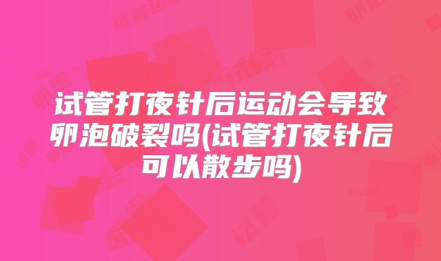 试管打夜针后运动会导致卵泡破裂吗(试管打夜针后可以散步吗)