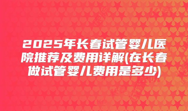 2025年长春试管婴儿医院推荐及费用详解(在长春做试管婴儿费用是多少)
