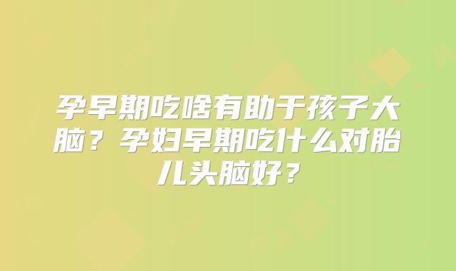孕早期吃啥有助于孩子大脑？孕妇早期吃什么对胎儿头脑好？