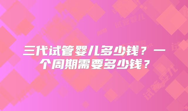 三代试管婴儿多少钱？一个周期需要多少钱？
