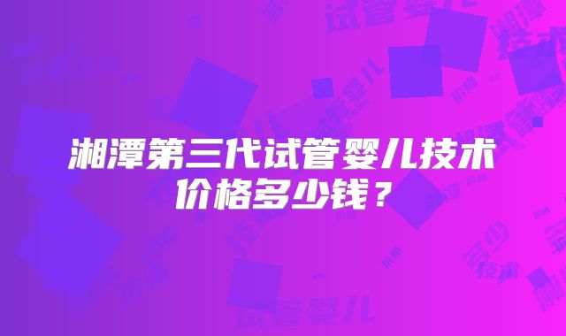 湘潭第三代试管婴儿技术价格多少钱？
