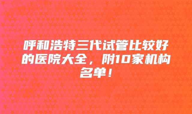 呼和浩特三代试管比较好的医院大全，附10家机构名单！