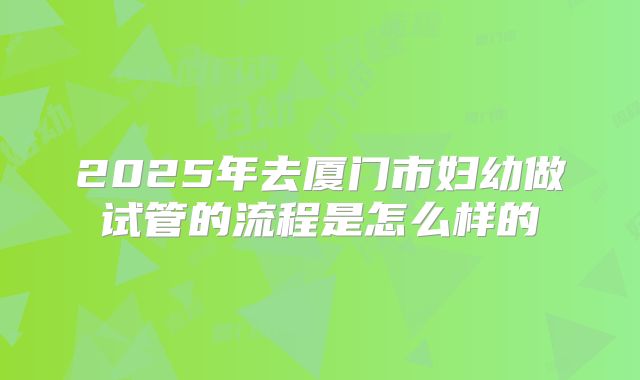 2025年去厦门市妇幼做试管的流程是怎么样的