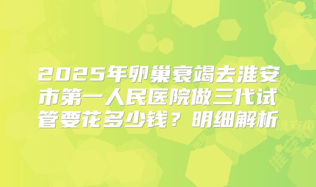 2025年卵巢衰竭去淮安市第一人民医院做三代试管要花多少钱？明细解析
