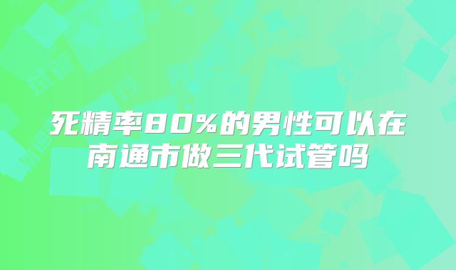 死精率80%的男性可以在南通市做三代试管吗