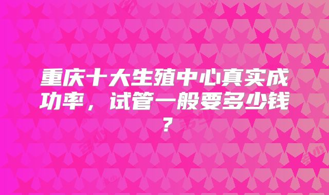 重庆十大生殖中心真实成功率，试管一般要多少钱？
