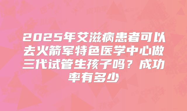 2025年艾滋病患者可以去火箭军特色医学中心做三代试管生孩子吗?成功率有多少