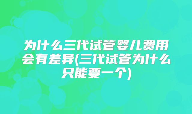 为什么三代试管婴儿费用会有差异(三代试管为什么只能要一个)