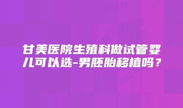 甘美医院生殖科做试管婴儿可以选-男胚胎移植吗?