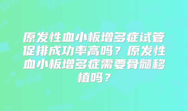 原发性血小板增多症试管促排成功率高吗？原发性血小板增多症需要骨髓移植吗？