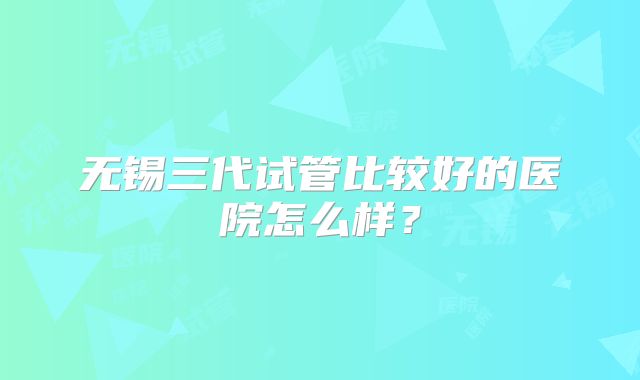 无锡三代试管比较好的医院怎么样？