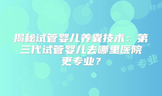 揭秘试管婴儿养囊技术：第三代试管婴儿去哪里医院更专业？