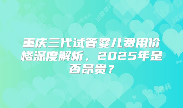 重庆三代试管婴儿费用价格深度解析，2025年是否昂贵？