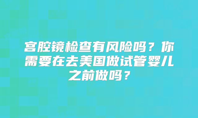 宫腔镜检查有风险吗?你需要在去美国做试管婴儿之前做吗?