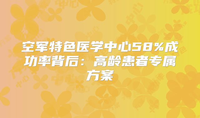 空军特色医学中心58%成功率背后：高龄患者专属方案