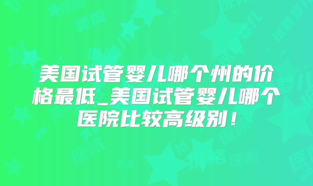 美国试管婴儿哪个州的价格最低_美国试管婴儿哪个医院比较高级别!