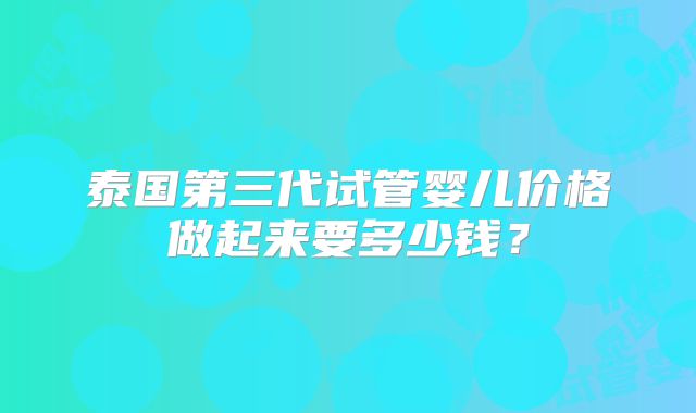 泰国第三代试管婴儿价格做起来要多少钱？