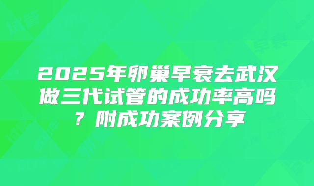 2025年卵巢早衰去武汉做三代试管的成功率高吗？附成功案例分享
