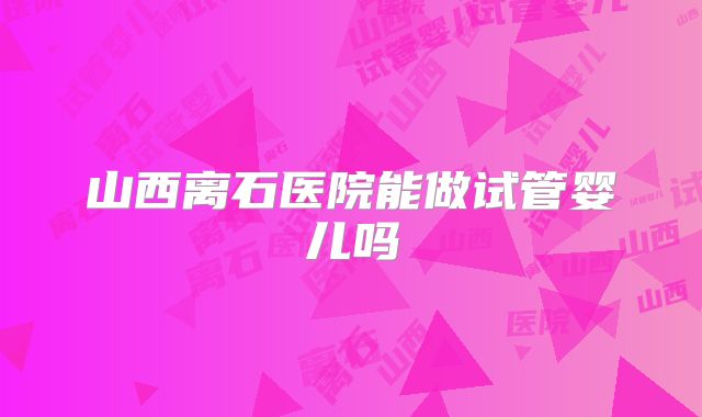 山西离石医院能做试管婴儿吗