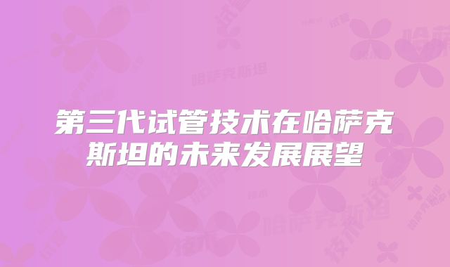第三代试管技术在哈萨克斯坦的未来发展展望