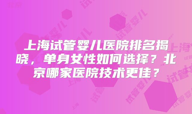 上海试管婴儿医院排名揭晓,单身女性如何选择?北京哪家医院技术更佳?