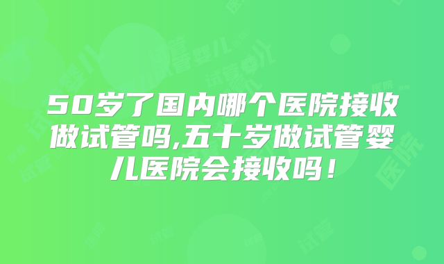 50岁了国内哪个医院接收做试管吗,五十岁做试管婴儿医院会接收吗！