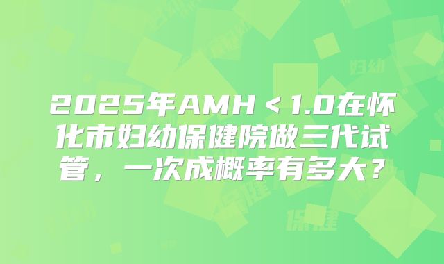 2025年AMH＜1.0在怀化市妇幼保健院做三代试管，一次成概率有多大？