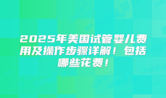 2025年美国试管婴儿费用及操作步骤详解！包括哪些花费！
