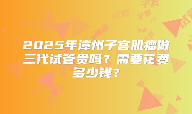 2025年漳州子宫肌瘤做三代试管贵吗？需要花费多少钱？