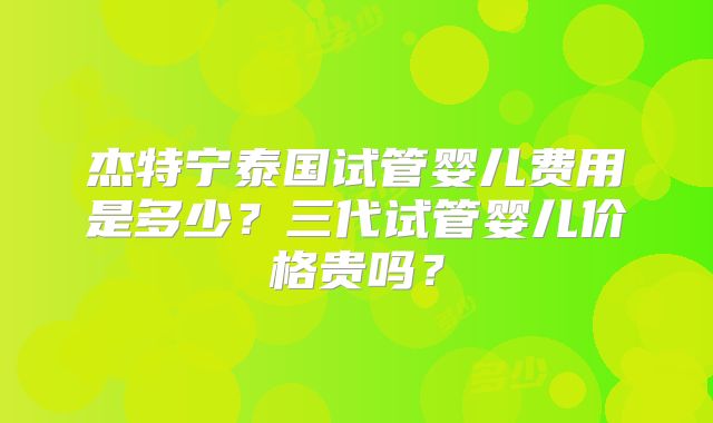 杰特宁泰国试管婴儿费用是多少？三代试管婴儿价格贵吗？