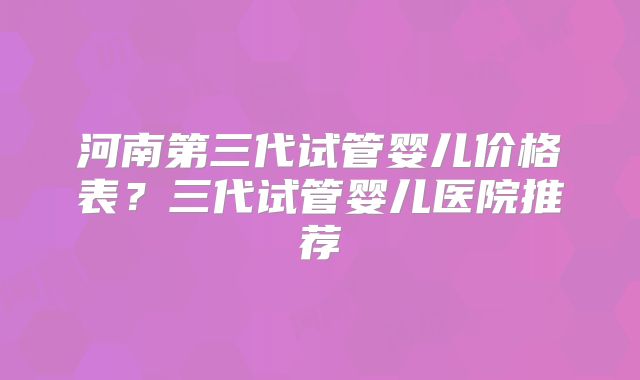 河南第三代试管婴儿价格表？三代试管婴儿医院推荐